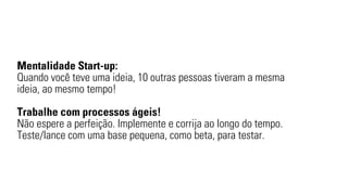 Mentalidade Start-up: 
Quando você teve uma ideia, 10 outras pessoas tiveram a mesma 
ideia, ao mesmo tempo! 
Trabalhe com processos ágeis! 
Não espere a perfeição. Implemente e corrija ao longo do tempo. 
Teste/lance com uma base pequena, como beta, para testar. 
 