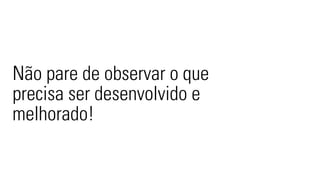 Não pare de observar o que 
precisa ser desenvolvido e 
melhorado! 
 