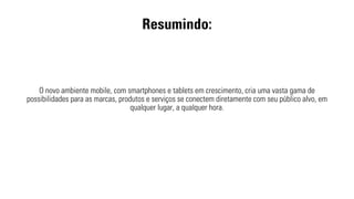 Resumindo: 
O novo ambiente mobile, com smartphones e tablets em crescimento, cria uma vasta gama de 
possibilidades para as marcas, produtos e serviços se conectem diretamente com seu público alvo, em 
qualquer lugar, a qualquer hora. 
 