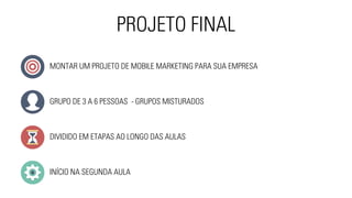 PROJETO FINAL 
MONTAR UM PROJETO DE MOBILE MARKETING PARA SUA EMPRESA 
GRUPO DE 3 A 6 PESSOAS - GRUPOS MISTURADOS 
DIVIDIDO EM ETAPAS AO LONGO DAS AULAS 
INÍCIO NA SEGUNDA AULA 
 