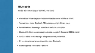 Bluetooth 
Rede de comunicação sem fio, via rádio 
• Constituído de vários protocolos distintos (de áudio, interface, dados) 
• Tem versões como Bluetooth 2.0 (mais comum) e 4.0 (mais nova) 
• Demanda fonte de energia e dados no emissor e receptor 
• Bluetooth 2.0 tem consumo expressivo de energia X iBeacons (BLE) é menor 
• Adoção baixa no marketing e alta para áudio e periféricos 
• O receptor precisa ter um dispositivo com Bluetooth 
• Custoso para o anunciante / emissor 
 
