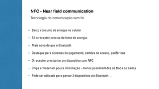 NFC - Near field communication 
Tecnologia de comunicação sem fio 
• Baixo consumo de energia no celular 
• Só o receptor precisa de fonte de energia. 
• Mais novo do que o Bluetooth 
• Destaque para sistemas de pagamento, cartões de acesso, periféricos 
• O receptor precisa ter um dispositivo com NFC 
• Chips armazenam pouca informação - menos possibilidades de troca de dados 
• Pode ser utilizado para parear 2 dispositivos via Bluetooth… 
 