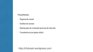 Possibilidades 
- Pagamento móvel 
- Cartões de acesso 
- Distribuição de conteúdo (precisa de internet) 
- Transferência de dados (m2m) 
http://nfcbrasil.wordpress.com 
 