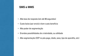 SMS e MMS 
• Alta taxa de resposta (em até 90 segundos) 
• Custo baixo (por envio) e bom custo benefício 
• Alto poder de segmentação 
• Grandes possibilidades de criatividade, ou utilidade 
• Alta segmentação (CEP no pós pago, idade, sexo, tipo de aparelho, etc) 
 