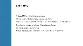SMS e MMS 
- 96 % dos SMS são lidos instantaneamente 
- A forma mais rápida da mensagem chegar ao cliente 
- Ampliação do relacionamento através de uma mídia moderna e de alto alcance. 
- Comunicação mais personalizada, dirigida àquele cliente. 
- Não intrusiva como telemarketing 
- Retorno rápido devido a característica de segmentação dessa mídia. 
 