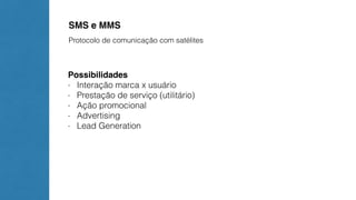 SMS e MMS 
Protocolo de comunicação com satélites 
Possibilidades 
- Interação marca x usuário 
- Prestação de serviço (utilitário) 
- Ação promocional 
- Advertising 
- Lead Generation 
 