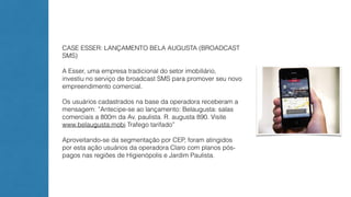 CASE ESSER: LANÇAMENTO BELA AUGUSTA (BROADCAST 
SMS) 
A Esser, uma empresa tradicional do setor imobiliário, 
investiu no serviço de broadcast SMS para promover seu novo 
empreendimento comercial. 
Os usuários cadastrados na base da operadora receberam a 
mensagem: ”Antecipe-se ao lançamento: Belaugusta: salas 
comerciais a 800m da Av. paulista. R. augusta 890. Visite 
www.belaugusta.mobi Trafego tarifado” 
Aproveitando-se da segmentação por CEP, foram atingidos 
por esta ação usuários da operadora Claro com planos pós-pagos 
nas regiões de Higienópolis e Jardim Paulista. 
 