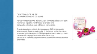 CASE SONHO DE VALSA: 
100 MILMENSAGENS DE AMOR 
Para o bombom Sonho de Valsa, que tem forte associação com 
momentos e gestos românticos, foi criada uma 
campanha interativa para o Dia dos Namorados. 
A ação incentivou a troca de mensagens SMS entre casais 
apaixonados. Durante todo o dia 12 de junho, os fãs da marca 
enviaram gratuitamente um SMS para seus namorados por meio 
de uma aba na página da marca no Facebook 
para que os namorados pudessem surpreender com recadinhos 
diferentes 
 