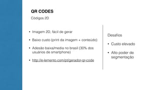 QR CODES 
Códigos 2D 
• Imagem 2D, fácil de gerar 
• Baixo custo (print da imagem + conteúdo) 
• Adesão baixa/media no brasil (30% dos 
usuários de smartphone) 
• http://e-lemento.com/pt/gerador-qr-code 
Desafios 
• Custo elevado 
• Alto poder de 
segmentação 
 