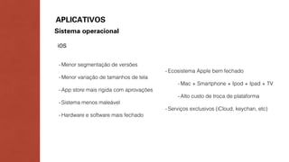 APLICATIVOS 
Sistema operacional 
iOS 
- Menor segmentação de versões 
- Menor variação de tamanhos de tela 
- App store mais rígida com aprovações 
- Sistema menos maleável 
- Hardware e software mais fechado 
- Ecosistema Apple bem fechado 
- Mac + Smartphone + Ipod + Ipad + TV 
- Alto custo de troca de plataforma 
- Serviços exclusivos (iCloud, keychan, etc) 
 