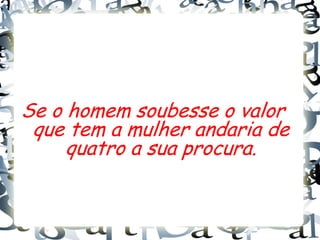 Se o homem soubesse o valor
 que tem a mulher andaria de
     quatro a sua procura.
 