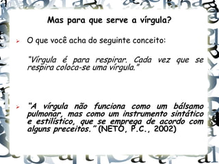 Mas para que serve a vírgula?

   O que você acha do seguinte conceito:

    “Vírgula é para respirar. Cada vez que se
    respira coloca-se uma vírgula.”



   “A vírgula não funciona como um bálsamo
    pulmonar, mas como um instrumento sintático
    e estilístico, que se emprega de acordo com
    alguns preceitos.” (NETO, P.C., 2002)
 