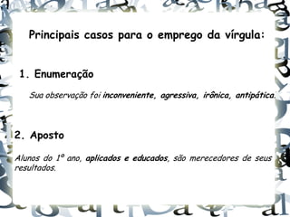 Principais casos para o emprego da vírgula:


 1. Enumeração
   Sua observação foi inconveniente, agressiva, irônica, antipática.



2. Aposto

Alunos do 1º ano, aplicados e educados, são merecedores de seus
resultados.
 