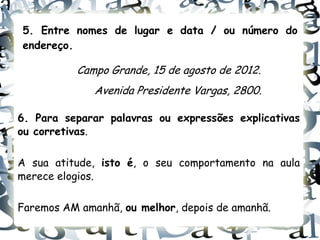 5. Entre nomes de lugar e data / ou número do
endereço.

           Campo Grande, 15 de agosto de 2012.
              Avenida Presidente Vargas, 2800.

6. Para separar palavras ou expressões explicativas
ou corretivas.

A sua atitude, isto é, o seu comportamento na aula
merece elogios.

Faremos AM amanhã, ou melhor, depois de amanhã.
 