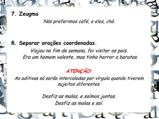 7. Zeugma
              Nós preferimos café, e eles, chá.



8. Separar orações coordenadas.
       Viajou no fim de semana, foi visitar os pais.
    Era um homem valente, mas tinha horror a baratas.

                         ATENÇÃO:
 As aditivas só serão intercaladas por vírgula quando tiverem
                     sujeitos diferentes.

             Desfiz as malas, e saímos juntos.
                  Desfiz as malas e saí.
 