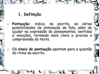 1. Definição

   Pontuação: indica, na escrita, as várias
    possibilidades de entonação da fala, além de
    ajudar na expressão de pensamentos, sentidos
    e emoções, tornando mais clara e precisa a
    compreensão do texto.

   Os sinais de pontuação apontam para a questão
    do ritmo da escrita.
 