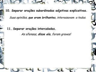 10. Separar orações subordinadas adjetivas explicativas.

  Suas opiniões, que eram brilhantes, interessavam a todos.


 11. Separar orações intercaladas.
          As ofensas, disse ela, foram graves!
 