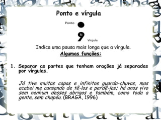 Ponto e vírgula




          Indica uma pausa mais longa que a vírgula.
                    Algumas funções:

1. Separar as partes que tenham orações já separadas
   por vírgulas.

   Já tive muitas capas e infinitos guarda-chuvas, mas
   acabei me cansando de tê-los e perdê-los; há anos vivo
   sem nenhum desses abrigos e também, como toda a
   gente, sem chapéu. (BRAGA, 1996)
 