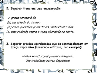 2. Separar itens em uma enumeração:


  A prova constará de
 (a) um estudo do texto;
 (b) cinco questões gramaticais contextualizadas;
(c) uma redação sobre o tema abordado no texto.


3. Separar orações coordenadas que se contrabalançam em
   força expressiva (formando antítese, por exemplo):


           Muitos se esforçam; poucos conseguem.
             Uns trabalham; outros descansam.
 
