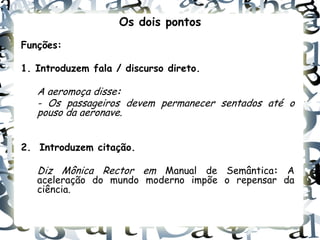 Os dois pontos
Funções:

1. Introduzem fala / discurso direto.

   A aeromoça disse:
   - Os passageiros devem permanecer sentados até o
   pouso da aeronave.


2. Introduzem citação.

   Diz Mônica Rector em Manual de Semântica: A
   aceleração do mundo moderno impõe o repensar da
   ciência.
 