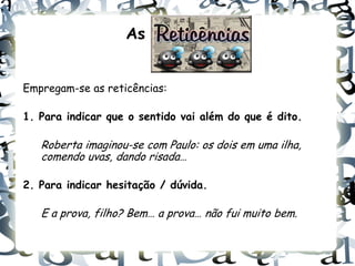As


Empregam-se as reticências:

1. Para indicar que o sentido vai além do que é dito.

   Roberta imaginou-se com Paulo: os dois em uma ilha,
   comendo uvas, dando risada…

2. Para indicar hesitação / dúvida.

   E a prova, filho? Bem… a prova… não fui muito bem.
 