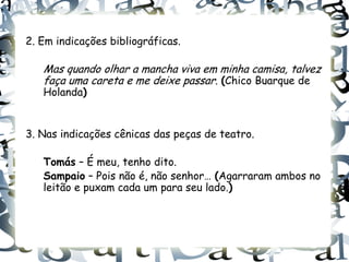 2. Em indicações bibliográficas.

   Mas quando olhar a mancha viva em minha camisa, talvez
   faça uma careta e me deixe passar. (Chico Buarque de
   Holanda)


3. Nas indicações cênicas das peças de teatro.

   Tomás – É meu, tenho dito.
   Sampaio – Pois não é, não senhor… (Agarraram ambos no
   leitão e puxam cada um para seu lado.)
 