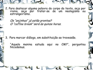 2. Para destacar alguma palavra do corpo do texto, seja por
    ironia, seja por tratar-se de um neologismo ou
    estrangeirismo.

   Os “anjinhos” já estão prontos?
   O “coffee break” será às quinze horas.



3. Para marcar diálogo, em substituição ao travessão.

   “Aquela menina     estuda   aqui   no    CM?”,   perguntou
   Nicodemus.
 