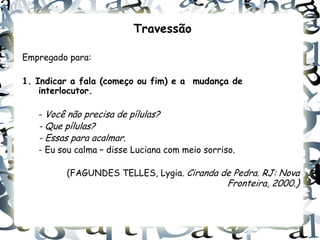 Travessão

Empregado para:

1. Indicar a fala (começo ou fim) e a mudança de
    interlocutor.

   - Você não precisa de pílulas?
   - Que pílulas?
   - Essas para acalmar.
   - Eu sou calma – disse Luciana com meio sorriso.

         (FAGUNDES TELLES, Lygia. Ciranda de Pedra. RJ: Nova
                                                 Fronteira, 2000.)
 