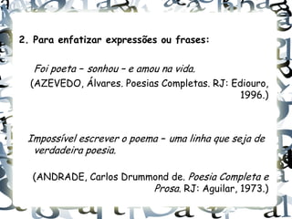 2. Para enfatizar expressões ou frases:

   Foi poeta – sonhou – e amou na vida.
  (AZEVEDO, Álvares. Poesias Completas. RJ: Ediouro,
                                              1996.)



 Impossível escrever o poema – uma linha que seja de
  verdadeira poesia.

  (ANDRADE, Carlos Drummond de. Poesia Completa e
                        Prosa. RJ: Aguilar, 1973.)
 
