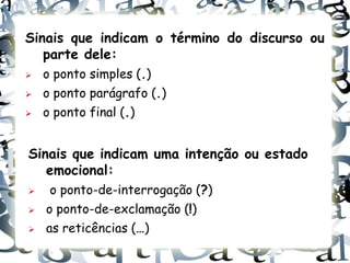 Sinais que indicam o término do discurso ou
   parte dele:
   o ponto simples (.)
   o ponto parágrafo (.)
   o ponto final (.)


Sinais que indicam uma intenção ou estado
   emocional:
    o ponto-de-interrogação (?)
   o ponto-de-exclamação (!)
   as reticências (…)
 