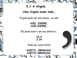 2.1 A vírgula
  Uma vírgula muda tudo…

Vírgula pode ser uma pausa… ou não.

         NÃO, ESPERE.
         NÃO ESPERE.

 Ela pode sumir com seu dinheiro…

               23,4
               2,34

       Pode ser autoritária!

      ACEITO, OBRIGADO.
      ACEITO OBRIGADO.
 