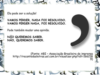 Ela pode ser a solução!

VAMOS PERDER, NADA FOI RESOLVIDO.
VAMOS PERDER NADA, FOI RESOLVIDO.

Pode também mudar uma opinião.

NÃO QUEREMOS SABER.
NÃO, QUEREMOS SABER.



                 (Fonte: ABI – Associação Brasileira de imprensa
    http://recantodasletras.uol.com.br/visualizar.php?idt=166218
                                                              9)
 
