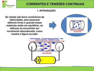CORRENTES E TENSÕES CONTÍNUAS
1. INTRODUÇÃO
Os metais são bons condutores de
eletricidade, pois possuem
elétrons livres e quando esses
materiais estão em equilíbrio, os
elétrons se encontram em
movimento desordenado, como
mostra a figura ao lado:
 