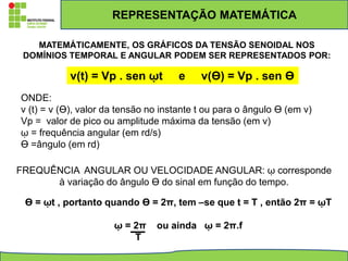 REPRESENTAÇÃO MATEMÁTICA
MATEMÁTICAMENTE, OS GRÁFICOS DA TENSÃO SENOIDAL NOS
DOMÍNIOS TEMPORAL E ANGULAR PODEM SER REPRESENTADOS POR:
v(t) = Vp . sen ῳt e v(ϴ) = Vp . sen ϴ
ONDE:
v (t) = v (ϴ), valor da tensão no instante t ou para o ângulo ϴ (em v)
Vp = valor de pico ou amplitude máxima da tensão (em v)
ῳ = frequência angular (em rd/s)
ϴ =ângulo (em rd)
FREQUÊNCIA ANGULAR OU VELOCIDADE ANGULAR: ῳ corresponde
à variação do ângulo ϴ do sinal em função do tempo.
ϴ = ῳt , portanto quando ϴ = 2π, tem –se que t = T , então 2π = ῳT
ῳ = 2π ou ainda ῳ = 2π.f
T
 