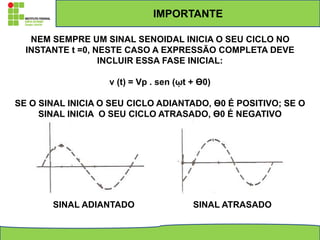 IMPORTANTE
NEM SEMPRE UM SINAL SENOIDAL INICIA O SEU CICLO NO
INSTANTE t =0, NESTE CASO A EXPRESSÃO COMPLETA DEVE
INCLUIR ESSA FASE INICIAL:
v (t) = Vp . sen (ῳt + ϴ0)
SE O SINAL INICIA O SEU CICLO ADIANTADO, ϴ0 É POSITIVO; SE O
SINAL INICIA O SEU CICLO ATRASADO, ϴ0 É NEGATIVO
SINAL ADIANTADO SINAL ATRASADO
 