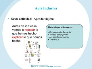 Aula Inclusiva

• Sexta actividad: Agenda viajera

   Antes de ir a casa       Material que utilizaremos:
   vamos a repasar lo
                            • Communicate Symwriter
   que hemos hecho          • Teclado Simplyworks
   explicar lo que hemos    • Joystick Simplyworks
                            • The Grid 2
   hecho.
 