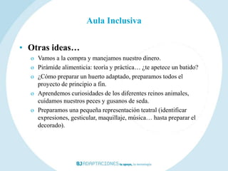 Aula Inclusiva


• Otras ideas…
  o Vamos a la compra y manejamos nuestro dinero.
  o Pirámide alimenticia: teoría y práctica… ¿te apetece un batido?
  o ¿Cómo preparar un huerto adaptado, preparamos todos el
    proyecto de principio a fin.
  o Aprendemos curiosidades de los diferentes reinos animales,
    cuidamos nuestros peces y gusanos de seda.
  o Preparamos una pequeña representación teatral (identificar
    expresiones, gesticular, maquillaje, música… hasta preparar el
    decorado).
 