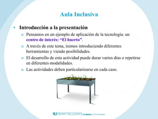 Aula Inclusiva

• Introducción a la presentación
   o Pensamos en un ejemplo de aplicación de la tecnología: un
     centro de interés: “El huerto”.
   o A través de este tema, iremos introduciendo diferentes
     herramientas y viendo posibilidades.
   o El desarrollo de esta actividad puede durar varios días o repetirse
     en diferentes modalidades.
   o Las actividades deben particularizarse en cada caso.
 