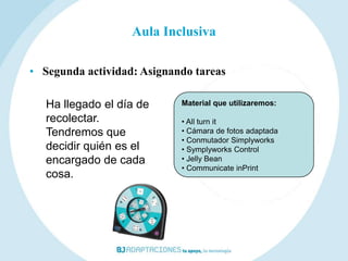 Aula Inclusiva

• Segunda actividad: Asignando tareas

   Ha llegado el día de     Material que utilizaremos:

   recolectar.              • All turn it
   Tendremos que            • Cámara de fotos adaptada
                            • Conmutador Simplyworks
   decidir quién es el      • Symplyworks Control
   encargado de cada        • Jelly Bean
                            • Communicate inPrint
   cosa.
 