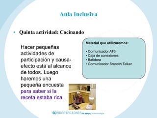 Aula Inclusiva

• Quinta actividad: Cocinando
                                Material que utilizaremos:
   Hacer pequeñas
                                • Comunicador AT6
   actividades de               • Caja de conexiones
   participación y causa-       • Batidora
                                • Comunicador Smooth Talker
   efecto está al alcance
   de todos. Luego
   haremos una
   pequeña encuesta
   para saber si la
   receta estaba rica.
 