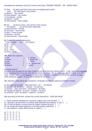 Complete the sentences using the correct verb tense PRESENT PERFECT                       OR    SIMPLE PAST:

7. They    (to play) golf when they were on holidays last month.
    John    (to visit) Spain many times.
a) played - has visited
b) have played – has visited
c) has played - visited
d) played - visited
e) have played – have visited

8. You      (to learn) many new words in this course.
   The patient       (to arrive) early yesterday.
a) have learned - arrived
b) has learn – has arrived
c) learn – have arrived
d) learned – arrived
e) have learned – has arrived

9. Choose the correct alternative:
 “I have waited    you     ten o’clock.”
a) for – since
b) for – for
c) to – for
d) to – since
e) since – since

10. Match the columns:
a) yet                  (        ) sempre
b) never                (        ) acabar de
c) just                 (        ) nunca
d) ever                (        ) já, alguma vez
e) always              (        ) ainda

Dumping ground
Everyone was pumped at the idea of getting out of school and visiting a farm . I was even more psyched
to be spending the entire day with the babe from my class ! But as I pranced off the school bus and
onto a field, I slipped and landed in a pile of cow manure ! I walked around all day covered in crap ,
while everyone gagged. My guy hasn’t looked at me since.

11. Assinale a alternativa que apresenta a tradução correta das palavras grifadas no texto.

a) alucinada de emoção - saltei para fora - caí - de esterco
b) agitada - saí de dentro - deslizei - de estrume
c) ansiosa - desci para fora - escorreguei - de fezes
d) inquieta de alegria - fui parar - tropecei - de lama
e) contente - pulei de dentro - esbarrei – de barro

12. According to the text ,choose the correct alternative : TRUE OR FALSE

I -Todos estavam agitados por causa da viagem para uma fazenda . (       )
II - Quando a garota entrou no ônibus toda saltitante ela tropeçou e caiu. (                    )
III- A menina passou o tempo todo da viagem coberta de lama. (       )
IV- Os amigos da escola passaram o dia todo dando risadinhas. ( )
V - Seu paquera cuidou dela durante a viagem. ( )

a)   T–F–F–T–F
b)   F–F–F–T–T
c)   T–T–F–F–F
d)   F–T–F–F–T
e)   T- F–T–F–T


                  Unidade Mairiporã: Rua Capitão Cândido Galrão, 230 Centro – Mairiporã-SP – TEL.: 4419-0888
                          Unidade Caieiras: Rua México, 100 Centro – Caieiras - SP –TEL.: 4445-7575
                                                            -2-
 