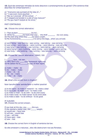 13. Qual das sentenças retiradas do texto descreve o constrangimento da garota? (The sentence that
describes her embarrassment:)

a) ” Everyone was pumped at the idea of...”
b) “ I was even more psyched …”
c) “But as I pranced off the school …”
d) “I slipped and landed in a pile of cow manure!”
e) “My guy hasn’t looked at me since.”

PAST CONTINUOUS

14. Choose the correct alternative:

I - That student ____________ (to lie) .
II- While he________(to look) that way , the thief _______ (to run) away.
III-The bell rang while they ____(to take) a bath .
VI-My functionaries____________( to carry) the bags , when you arrived.

a) were lieing – was looking – was runing – was taking – was carreing
b) was lyeing – were looking – were running – were takeing – was carrying
c) was lying – was looking – was running – were taking – were carrying
d) were lieyng – were lookking – were runing – were taking – were carring
e) was liyng – was lookking – was running – was takeing – were carreing

15. Choose the correct alternative : MAKE / DO

I - _____ love , not war.
II- Why don’t you ____ your homework right now.
III-He asked me to_______a copy of that report.

a) make – make - do
b) do – make – make
c) make – do – do
d) do – do – make
e) make – do - make

16. What’s the correct form in English?

fazer barulho/fazer sentido/fazer o melhor possível

a) to do harm - to make a research - to make a deal
b) to do a job - to make sure - to make a bet
c) to make a meal - to do with - to do one’s duty
d) to make noise -to make sense- to do one’s best
e) to make a date - to do without - to do good

IF CLAUSES
17. Choose the correct answer.

If you look at the sky, you _____the sun.
If she started a better diet, she _____ weight.
a) would see – have lose
b) will see – would lose
c) see – will lose
d) have seen - lose
e) saw – lost

18. Choose the correct form in English of sentence be-low.

Se eles amassem a natureza , eles não destruiriam nos-sas florestas.

                  Unidade Mairiporã: Rua Capitão Cândido Galrão, 230 Centro – Mairiporã-SP – TEL.: 4419-0888
                          Unidade Caieiras: Rua México, 100 Centro – Caieiras - SP –TEL.: 4445-7575
                                                            -3-
 