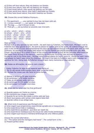 a) If they will love nature, they not destroy our forests.
b) If they love nature, they will not destroy our forests.
c) If they loved nature, they would not destroy our for-ests.
d) If they would love nature, they hadn’t destroyed our forests.
e) If they have loved nature, they didn’t destroy our forests.

19. Choose the correct Relative Pronouns .

I - The apartment ____you wanted to buy has not been sold yet.
II - I know a woman ____can speak six languages.
III- The dog ____hair is brown is sick.
IV -That girl____we punished so severely was inno-cent.

a) who – which – whom – whose
b) whose – whom – who – which
c) which – whose – whom – who
d) which – who – whose – whom
e) whom – who – which – whose

Days gone by
Michael took a very special trip last month . He went back to Fullerton, his home town. Michael’s visit to
Fullerton was very special to him. He went to places he hadn’t gone to for years. He walked through the
park in the center of town and remembered the days he had walked through that same park with his first
girlfriend. He passed by the empty field where he and his friends had played baseball every day after
school. And he stood for a while in front of the cinema and though a-bout all the Saturday afternoons he
had spent there sit-ting in the balcony , watching his favourite movie he-roes and eating popcorn.
During his visit to his home town , Michael remem-bered places he hadn’t gone to , things he hadn’t done,
and people he hadn’t seen since his childhood. Mi-chael’s trip back to Fullerton was a very nostalgic ex-
perience for him. Going back to Fullerton brought back many memories of days gone by.

20. Dadas as afirmações, de acordo com o texto:

I. Visitar Fullerton foi algo muito especial para Micha-el.
II. Ele foi até escola onde estudou para rever os profes-sores.
III. Michael fez coisas que não fazia há muito tempo.

a) Apenas a sentença III esta incorreta.
b) As sentenças I e III estão corretas.
c) Todas as sentenças estão corretas.
d) As sentenças II e III estão corretas.
e) As sentenças I e II estão incorretas.

21. When did he remember his first girlfriend?

a) Quando passou em frente ao cinema.
b) No momento que chegou a cidade.
c) Quando foi ao centro da cidade e andou pelo par-que.
d) Assim que passou pelo campo onde jogava base-ball.
e) Quando voltou à sua antiga casa.

22. What kind of experience was Michael’s trip?
a) Uma viagem que proporcionou experiências agradá-veis e inesquecíveis .
b) Uma experiência triste e nostálgica .
c) Uma experiência agradável , que deve ser repeti-da.
d) Uma experiência nostálgica que lhe trouxe de volta muitas lembranças.
e) Uma viagem que trouxe à memória lembranças de uma infância pobre .

Choose the correct alternative .
23. “ The sailors and the managers had heard “. The verbal form is the : .
a) Present perfect tense


                  Unidade Mairiporã: Rua Capitão Cândido Galrão, 230 Centro – Mairiporã-SP – TEL.: 4419-0888
                          Unidade Caieiras: Rua México, 100 Centro – Caieiras - SP –TEL.: 4445-7575
                                                            -4-
 