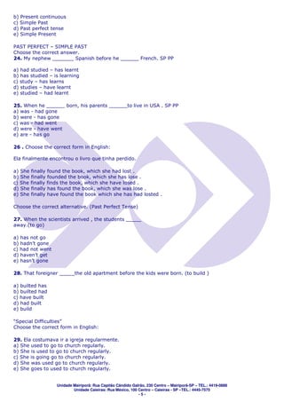 b) Present continuous
c) Simple Past
d) Past perfect tense
e) Simple Present

PAST PERFECT – SIMPLE PAST
Choose the correct answer.
24. My nephew _______ Spanish before he ______ French. SP PP

a) had studied – has learnt
b) has studied – is learning
c) study – has learns
d) studies – have learnt
e) studied – had learnt

25. When he ______ born, his parents ______to live in USA . SP PP
a) was - had gone
b) were - has gone
c) was - had went
d) were - have went
e) are - has go

26 . Choose the correct form in English:

Ela finalmente encontrou o livro que tinha perdido.

a) She finally found the book, which she had lost .
b) She finally founded the book, which she has lose .
c) She finally finds the book, which she have losed .
d) She finally has found the book, which she was lose .
e) She finally have found the book which she has had losted .

Choose the correct alternative. (Past Perfect Tense)

27. When the scientists arrived , the students _____
away.(to go)

a) has not go
b) hadn’t gone
c) had not went
d) haven’t get
e) hasn’t gone

28. That foreigner _____the old apartment before the kids were born. (to build )

a) builted has
b) builted had
c) have built
d) had built
e) build

“Special Difficulties”
Choose the correct form in English:

29. Ela costumava ir a igreja regularmente.
a) She used to go to church regularly.
b) She is used to go to church regularly.
c) She is going go to church regularly.
d) She was used go to church regularly.
e) She goes to used to church regularly.


                  Unidade Mairiporã: Rua Capitão Cândido Galrão, 230 Centro – Mairiporã-SP – TEL.: 4419-0888
                          Unidade Caieiras: Rua México, 100 Centro – Caieiras - SP –TEL.: 4445-7575
                                                            -5-
 