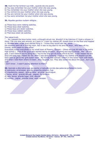30. Você me faz lembrar sua mãe , quando ela era jovem.
a) You was remember me your mother when she was young.
b) You remember me your mother when she was young.
c) You remind me your mother when she was young.
d) You are remind me your mother when she was young.
e) You were remember me your mother when she was young.

31. Aqueles garotos roubam relógios .

a) These boys were robbing watches.
b) Those boys steal watches.
c) These boys are stolen watches.
d) Those boys robben watches.
e) That boys steal rob watches.

The naked truth
“ … As I passed the boys locker room, a thought struck me. Wouldn’t it be hilarious if I took a shower in
there ? No one else was around, so I went in. I took my clothes off, tossed them on the floor and hopped
in. Minutes later, a few guys started filing in . I knew they would see me , since
the showers were all in one big room. But it was no big deal to me and the boys , who were all my
friends, didn’t seem to care either.
Everybody knows everybody in my small town of Powers , Oregon – (there are just 60 kids in my entire
high school ) . Five of the guys also started taking showers , laughing and saying things , like “ Oh my
god, I can’t believe you’re doing this ! You’re the only girl we know who’d do this . I had respect for the
boys and they had respect for me. After I was done washing , I put on my clothes and slipped out the
back door to get to the girls locker room . My friends had noticed I wasn’t in the locker room with them ,
and when I told them where I’d been , they laughed, too. They also asked me about the guys , but I just
said:
I don’t know . I wasn’t paying attention to them “

32. Assinale a alternativa que apresenta a tradução correta das palavras grifadas no texto.
a) sobreveio, arremessei, grande vergonha,coloquei, fugi.
b) impulsionou, passei , grande idéia , arrumei, escorreguei.
c) tocou, atirei , grande atitude , peguei, fui embora.
d) veio, lancei, grande lugar, tirei, desviei.
e) ocorreu , joguei , grande coisa, vesti, escapei.




                  Unidade Mairiporã: Rua Capitão Cândido Galrão, 230 Centro – Mairiporã-SP – TEL.: 4419-0888
                          Unidade Caieiras: Rua México, 100 Centro – Caieiras - SP –TEL.: 4445-7575
                                                            -6-
 