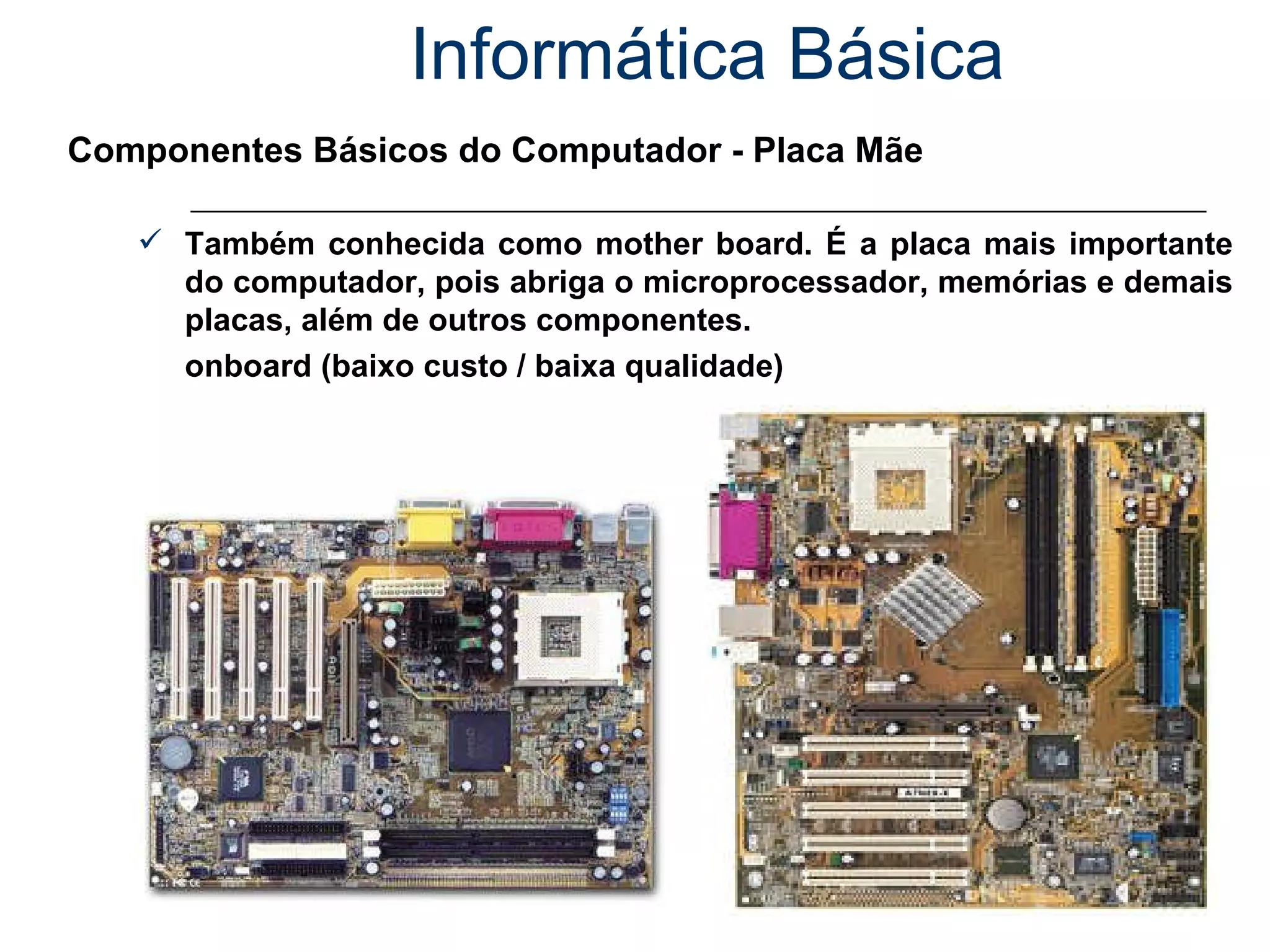 Informática Básica Componentes Básicos do Computador - Placa Mãe Também conhecida como mother board. É a placa mais importante do computador, pois abriga o microprocessador, memórias e demais placas, além de outros componentes.  onboard (baixo custo / baixa qualidade) 