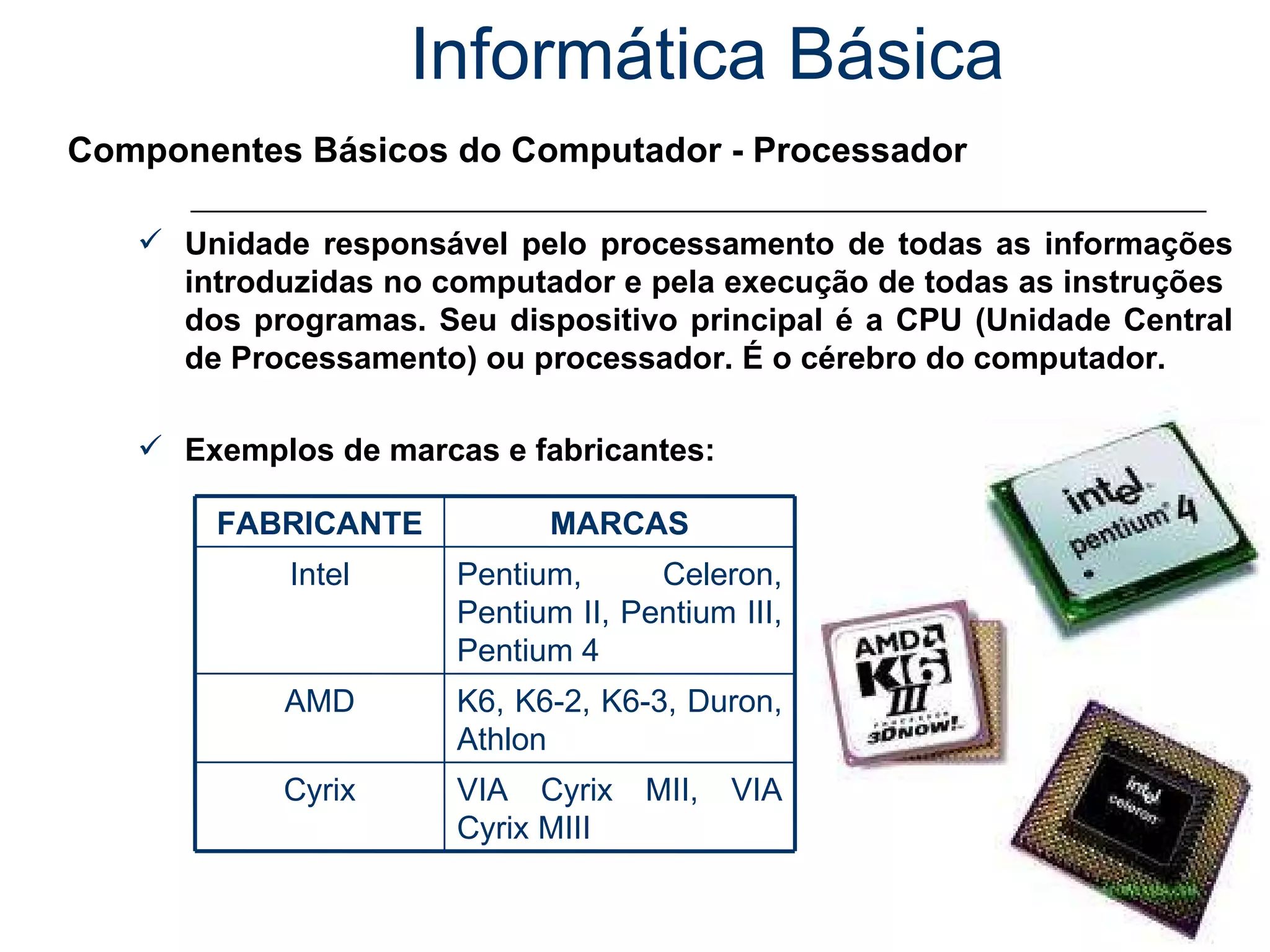 Informática Básica Componentes Básicos do Computador - Processador Unidade responsável pelo processamento de todas as informações introduzidas no computador e pela execução de todas as instruções  dos programas. Seu dispositivo principal é a CPU (Unidade Central de Processamento) ou processador. É o cérebro do computador. Exemplos de marcas e fabricantes: VIA Cyrix MII, VIA Cyrix MIII Cyrix K6, K6-2, K6-3, Duron, Athlon AMD Pentium, Celeron, Pentium II, Pentium III, Pentium 4 Intel MARCAS FABRICANTE 