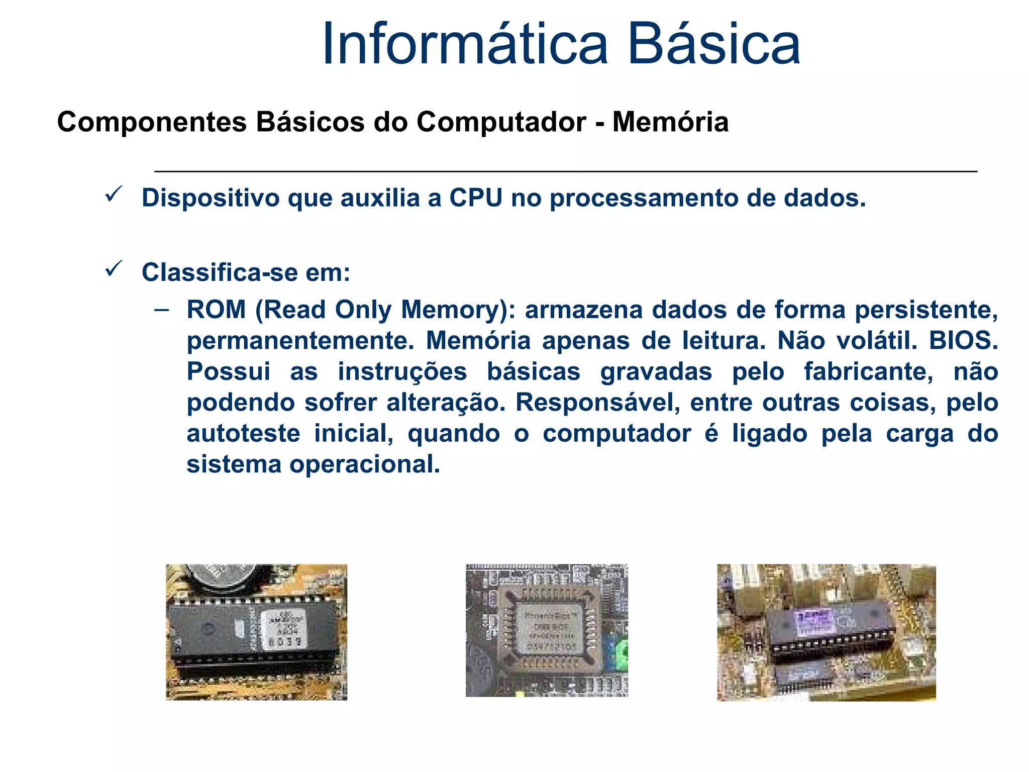 Informática Básica Componentes Básicos do Computador - Memória Dispositivo que auxilia a CPU no processamento de dados. Classifica-se em: ROM (Read Only Memory): armazena dados de forma persistente, permanentemente. Memória apenas de leitura. Não volátil. BIOS. Possui as instruções básicas gravadas pelo fabricante, não podendo sofrer alteração. Responsável, entre outras coisas, pelo autoteste inicial, quando o computador é ligado pela carga do sistema operacional. 