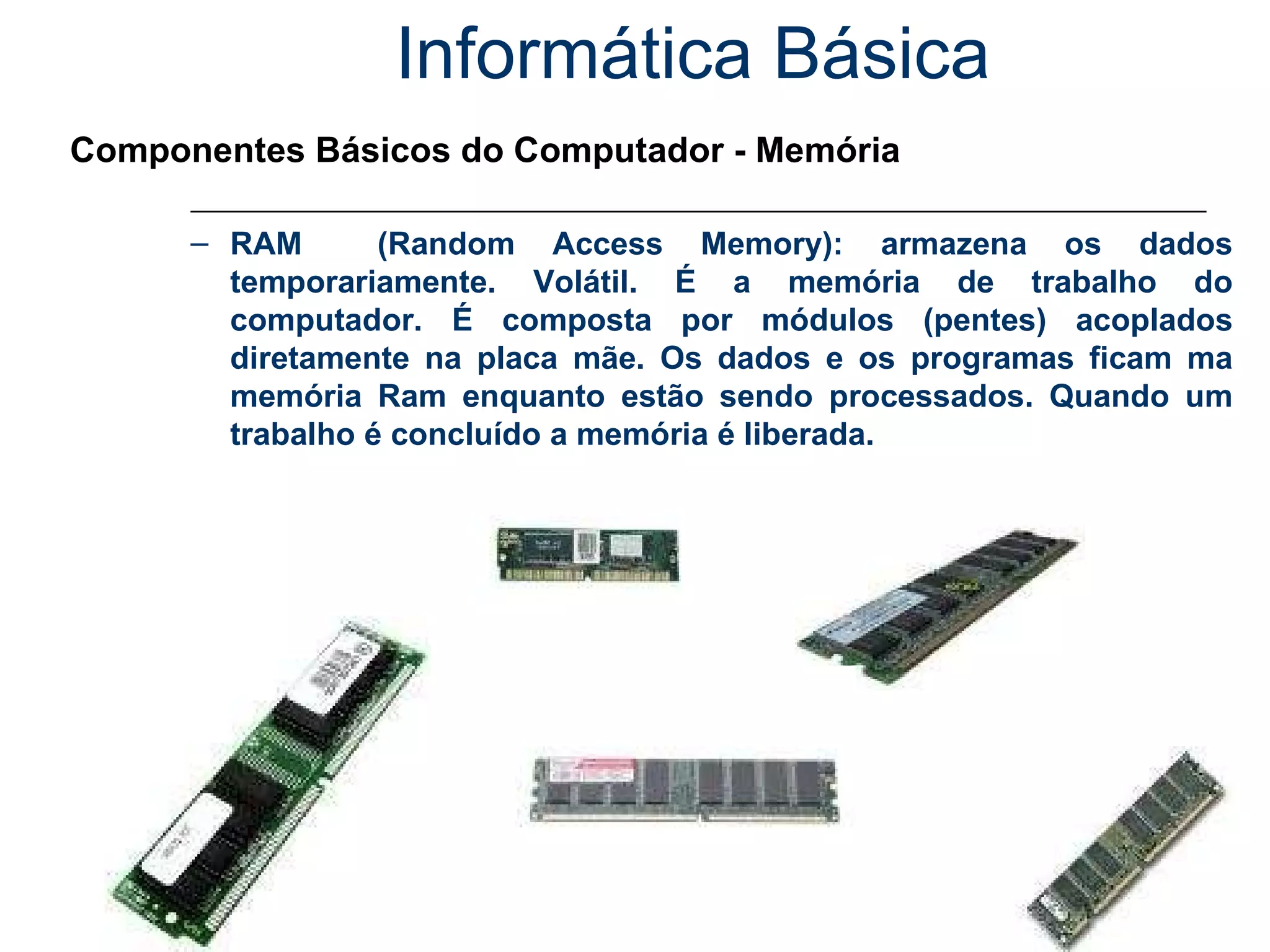 Informática Básica Componentes Básicos do Computador - Memória RAM  (Random Access Memory): armazena os dados temporariamente. Volátil. É a memória de trabalho do computador. É composta por módulos (pentes) acoplados diretamente na placa mãe. Os dados e os programas ficam ma memória Ram enquanto estão sendo processados. Quando um trabalho é concluído a memória é liberada. 