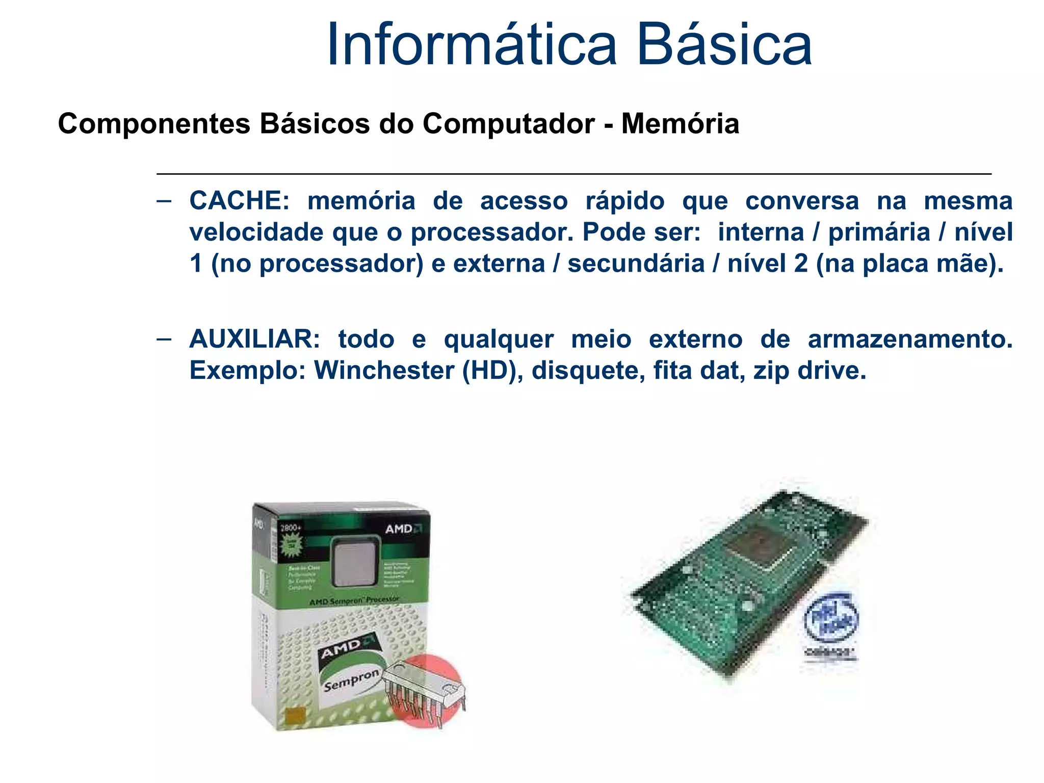 Informática Básica Componentes Básicos do Computador - Memória CACHE: memória de acesso rápido que conversa na mesma velocidade que o processador. Pode ser:  interna / primária / nível 1 (no processador) e externa / secundária / nível 2 (na placa mãe). AUXILIAR: todo e qualquer meio externo de armazenamento. Exemplo: Winchester (HD), disquete, fita dat, zip drive. 